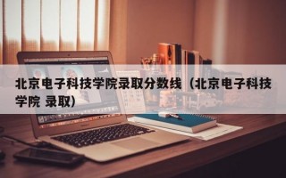 北京电子科技学院录取分数线（北京电子科技学院 录取）