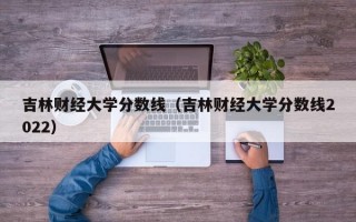 吉林财经大学分数线（吉林财经大学分数线2022）