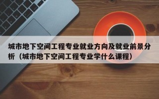 城市地下空间工程专业就业方向及就业前景分析（城市地下空间工程专业学什么课程）