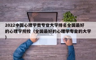 2022中国心理学类专业大学排名全国最好的心理学院校（全国最好的心理学专业的大学）