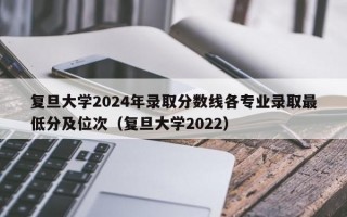 复旦大学2024年录取分数线各专业录取最低分及位次（复旦大学2022）