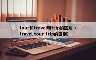 tour和travel和trip的区别（travel tour trip的区别）