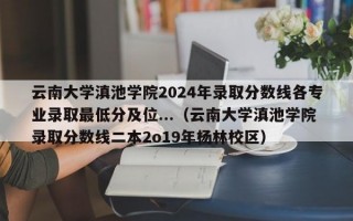 云南大学滇池学院2024年录取分数线各专业录取最低分及位...（云南大学滇池学院录取分数线二本2o19年杨林校区）