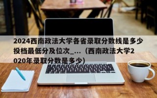 2024西南政法大学各省录取分数线是多少投档最低分及位次_...（西南政法大学2020年录取分数是多少）