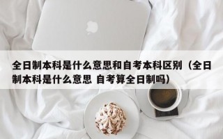 全日制本科是什么意思和自考本科区别（全日制本科是什么意思 自考算全日制吗）