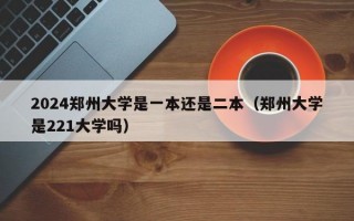 2024郑州大学是一本还是二本（郑州大学是221大学吗）