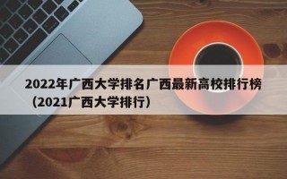 2022年广西大学排名广西最新高校排行榜（2021广西大学排行）