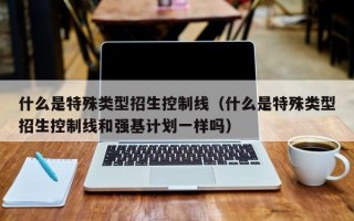 什么是特殊类型招生控制线（什么是特殊类型招生控制线和强基计划一样吗）