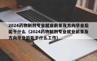 2024药物制剂专业就业前景及方向毕业后能干什么（2024药物制剂专业就业前景及方向毕业后能干什么工作）