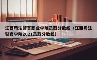 江西司法警官职业学院录取分数线（江西司法警官学院2021录取分数线）