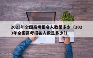 2023年全国高考报名人数是多少（2023年全国高考报名人数是多少?）