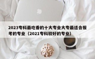 2023专科最吃香的十大专业大专最适合报考的专业（2021专科较好的专业）