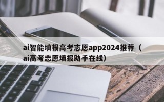 ai智能填报高考志愿app2024推荐（ai高考志愿填报助手在线）