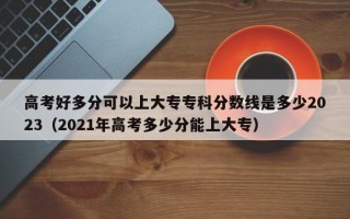 高考好多分可以上大专专科分数线是多少2023（2021年高考多少分能上大专）