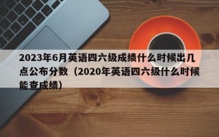 2023年6月英语四六级成绩什么时候出几点公布分数（2020年英语四六级什么时候能查成绩）