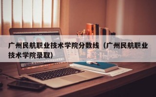 广州民航职业技术学院分数线（广州民航职业技术学院录取）