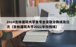 2024吉林建筑大学各专业录取分数线及位次（吉林建筑大学2021年投档线）