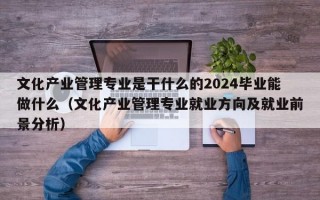 文化产业管理专业是干什么的2024毕业能做什么（文化产业管理专业就业方向及就业前景分析）