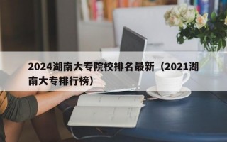 2024湖南大专院校排名最新（2021湖南大专排行榜）