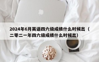 2024年6月英语四六级成绩什么时候出（二零二一年四六级成绩什么时候出）