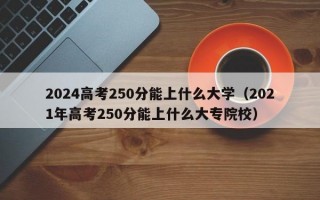 2024高考250分能上什么大学（2021年高考250分能上什么大专院校）