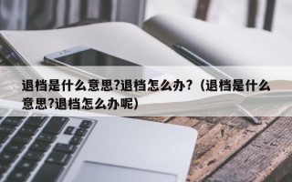 退档是什么意思?退档怎么办?（退档是什么意思?退档怎么办呢）