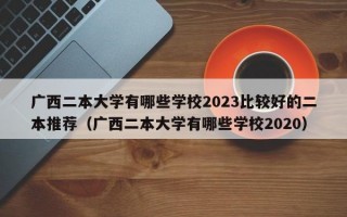 广西二本大学有哪些学校2023比较好的二本推荐（广西二本大学有哪些学校2020）