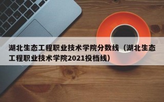 湖北生态工程职业技术学院分数线（湖北生态工程职业技术学院2021投档线）