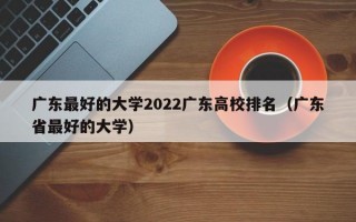 广东最好的大学2022广东高校排名（广东省最好的大学）