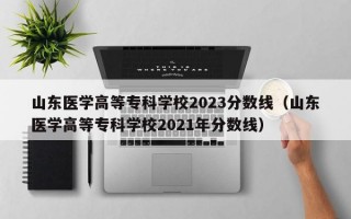 山东医学高等专科学校2023分数线（山东医学高等专科学校2021年分数线）