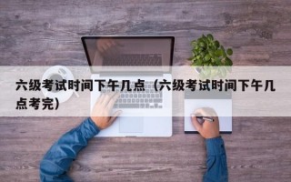 六级考试时间下午几点（六级考试时间下午几点考完）