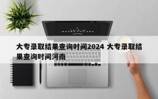 大专录取结果查询时间2024 大专录取结果查询时间河南