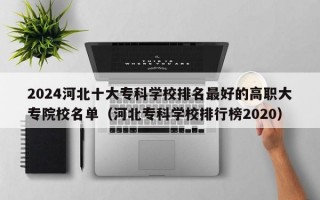 2024河北十大专科学校排名最好的高职大专院校名单（河北专科学校排行榜2020）