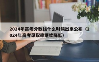 2024年高考分数线什么时候出来公布（2024年高考录取率继续降低）