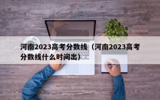 河南2023高考分数线（河南2023高考分数线什么时间出）