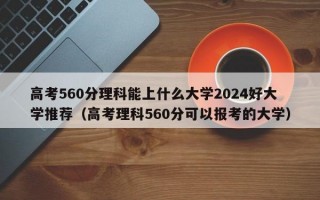 高考560分理科能上什么大学2024好大学推荐（高考理科560分可以报考的大学）