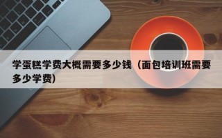 学蛋糕学费大概需要多少钱（面包培训班需要多少学费）