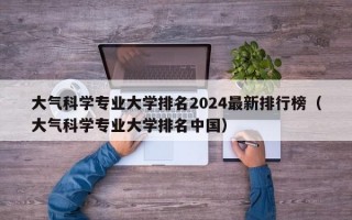 大气科学专业大学排名2024最新排行榜（大气科学专业大学排名中国）