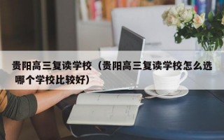 贵阳高三复读学校（贵阳高三复读学校怎么选 哪个学校比较好）