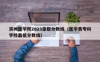 滨州医学院2023录取分数线（医学类专科学校最低分数线）