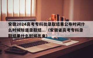 安徽2024高考专科批录取结果公布时间什么时候知道录取结...（安徽省高考专科录取结果什么时候出来）