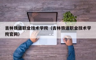 吉林铁道职业技术学院（吉林铁道职业技术学院官网）