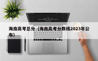 海南高考总分（海南高考分数线2023年公布）