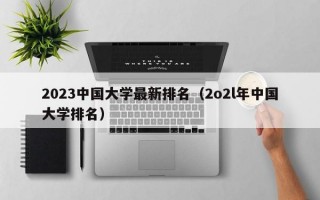 2023中国大学最新排名（2o2l年中国大学排名）