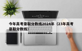 今年高考录取分数线2024年（23年高考录取分数线）