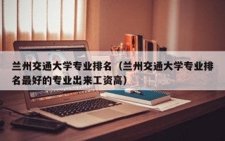 兰州交通大学专业排名（兰州交通大学专业排名最好的专业出来工资高）