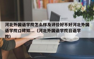 河北外国语学院怎么样及评价好不好河北外国语学院口碑如...（河北外国语学院日语学院）