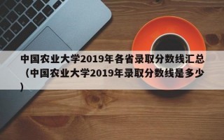 中国农业大学2019年各省录取分数线汇总（中国农业大学2019年录取分数线是多少）