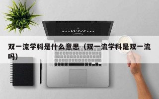 双一流学科是什么意思（双一流学科是双一流吗）