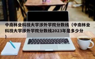 中南林业科技大学涉外学院分数线（中南林业科技大学涉外学院分数线2023年是多少分）